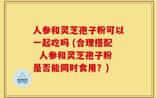 人参和灵芝孢子粉可以一起吃吗 (合理搭配  人参和灵芝孢子粉是否能同时食用？)