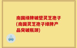 南国绿牌破壁灵芝孢子(南国灵芝孢子绿牌产品突破瓶颈)