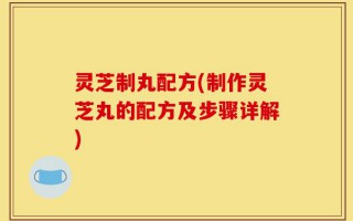 灵芝制丸配方(制作灵芝丸的配方及步骤详解)