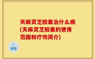 天麻灵芝胶囊治什么病(天麻灵芝胶囊的使用范围和疗效简介)