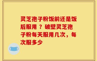 灵芝孢子粉饭前还是饭后服用 ？破壁灵芝孢子粉每天服用几次，每次服多少