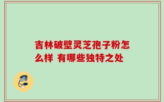 吉林破壁灵芝孢子粉怎么样 有哪些独特之处