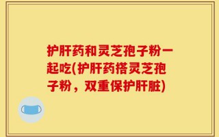护肝药和灵芝孢子粉一起吃(护肝药搭灵芝孢子粉，双重保护肝脏)
