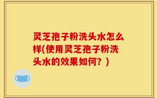 灵芝孢子粉洗头水怎么样(使用灵芝孢子粉洗头水的效果如何？)
