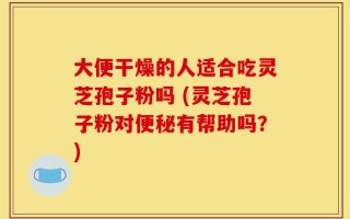 大便干燥的人适合吃灵芝孢子粉吗 (灵芝孢子粉对便秘有帮助吗？)