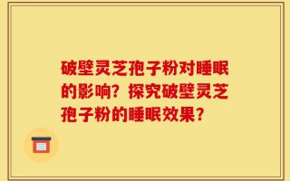 破壁灵芝孢子粉对睡眠的影响？探究破壁灵芝孢子粉的睡眠效果？