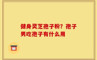 健身灵芝孢子粉？孢子男吃孢子有什么用