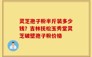 灵芝孢子粉半斤装多少钱？吉林抚松玉秀堂灵芝破壁孢子粉价格
