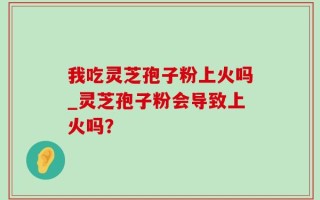 我吃灵芝孢子粉上火吗_灵芝孢子粉会导致上火吗？