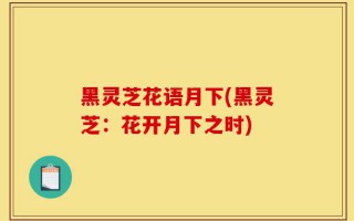 黑灵芝花语月下(黑灵芝：花开月下之时)