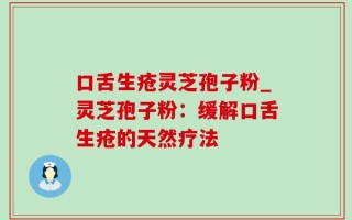 口舌生疮灵芝孢子粉_灵芝孢子粉：缓解口舌生疮的天然疗法