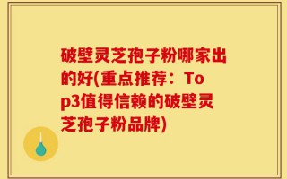 破壁灵芝孢子粉哪家出的好(重点推荐：Top3值得信赖的破壁灵芝孢子粉品牌)