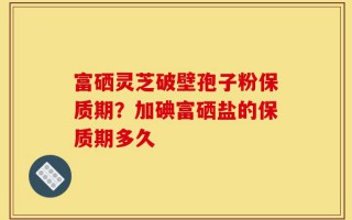富硒灵芝破壁孢子粉保质期？加碘富硒盐的保质期多久