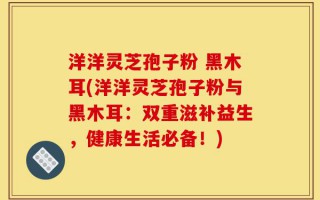 洋洋灵芝孢子粉 黑木耳(洋洋灵芝孢子粉与黑木耳：双重滋补益生，健康生活必备！)
