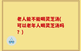老人能不能喝灵芝汤(可以老年人喝灵芝汤吗？)