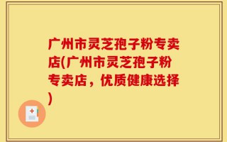 广州市灵芝孢子粉专卖店(广州市灵芝孢子粉专卖店，优质健康选择)