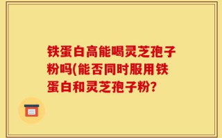 铁蛋白高能喝灵芝孢子粉吗(能否同时服用铁蛋白和灵芝孢子粉？