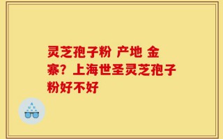 灵芝孢子粉 产地 金寨？上海世圣灵芝孢子粉好不好