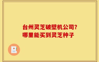 台州灵芝破壁机公司？哪里能买到灵芝种子