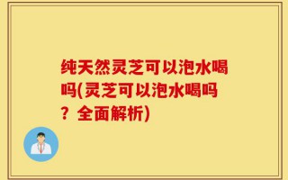 纯天然灵芝可以泡水喝吗(灵芝可以泡水喝吗？全面解析)