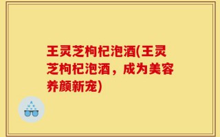 王灵芝枸杞泡酒(王灵芝枸杞泡酒，成为美容养颜新宠)