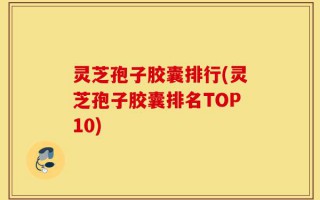 灵芝孢子胶囊排行(灵芝孢子胶囊排名TOP10)