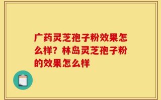 广药灵芝孢子粉效果怎么样？林岛灵芝孢子粉的效果怎么样