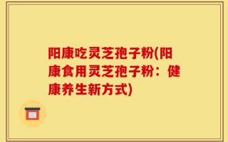 阳康吃灵芝孢子粉(阳康食用灵芝孢子粉：健康养生新方式)