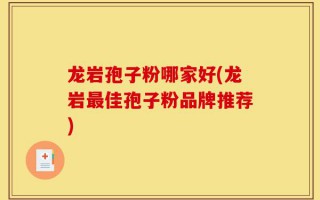 龙岩孢子粉哪家好(龙岩最佳孢子粉品牌推荐)