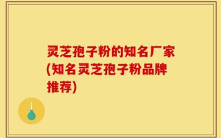 灵芝孢子粉的知名厂家(知名灵芝孢子粉品牌推荐)
