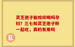 灵芝孢子能咬碎喝吗孕妇？三七和灵芝孢子粉一起吃，真的有用吗