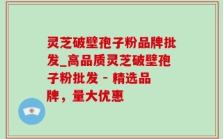 灵芝破壁孢子粉品牌批发_高品质灵芝破壁孢子粉批发 - 精选品牌，量大优惠