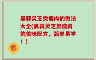 黑蒜灵芝煲瘦肉的做法大全(黑蒜灵芝煲瘦肉的美味配方，简单易学！)