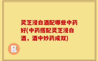 灵芝浸白酒配哪些中药好(中药搭配灵芝浸白酒，酒中妙药成双)