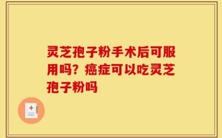 灵芝孢子粉手术后可服用吗？癌症可以吃灵芝孢子粉吗