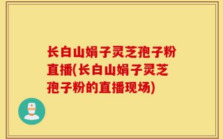 长白山娟子灵芝孢子粉直播(长白山娟子灵芝孢子粉的直播现场)