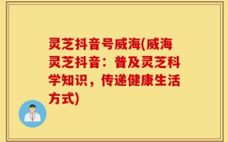 灵芝抖音号威海(威海灵芝抖音：普及灵芝科学知识，传递健康生活方式)