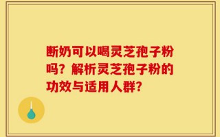 断奶可以喝灵芝孢子粉吗？解析灵芝孢子粉的功效与适用人群？