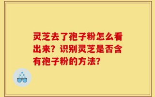 灵芝去了孢子粉怎么看出来？识别灵芝是否含有孢子粉的方法？