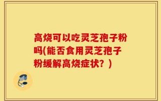 高烧可以吃灵芝孢子粉吗(能否食用灵芝孢子粉缓解高烧症状？)