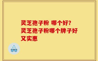 灵芝孢子粉 哪个好？灵芝孢子粉哪个牌子好又实惠