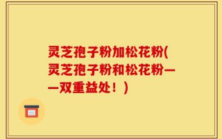 灵芝孢子粉加松花粉(灵芝孢子粉和松花粉——双重益处！)
