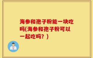 海参和孢子粉能一块吃吗(海参和孢子粉可以一起吃吗？)