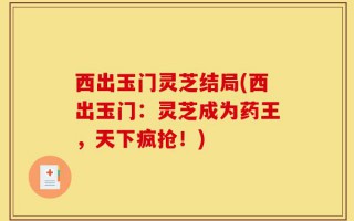西出玉门灵芝结局(西出玉门：灵芝成为药王，天下疯抢！)