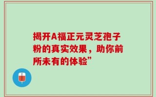 揭开A福正元灵芝孢子粉的真实效果，助你前所未有的体验”
