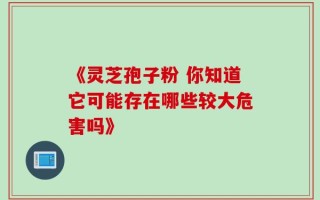 《灵芝孢子粉 你知道它可能存在哪些较大危害吗》