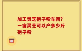 加工灵芝孢子粉车间？一亩灵芝可以产多少斤孢子粉