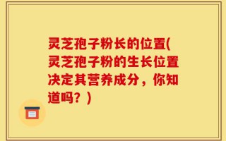 灵芝孢子粉长的位置(灵芝孢子粉的生长位置决定其营养成分，你知道吗？)