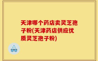 天津哪个药店卖灵芝孢子粉(天津药店供应优质灵芝孢子粉)