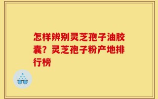 怎样辨别灵芝孢子油胶囊？灵芝孢子粉产地排行榜